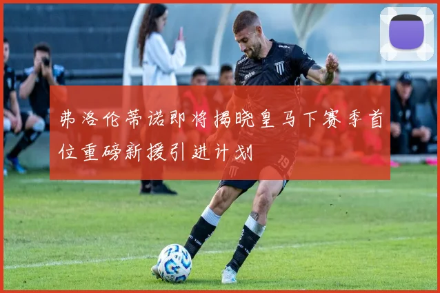 弗洛伦蒂诺即将揭晓皇马下赛季首位重磅新援引进计划