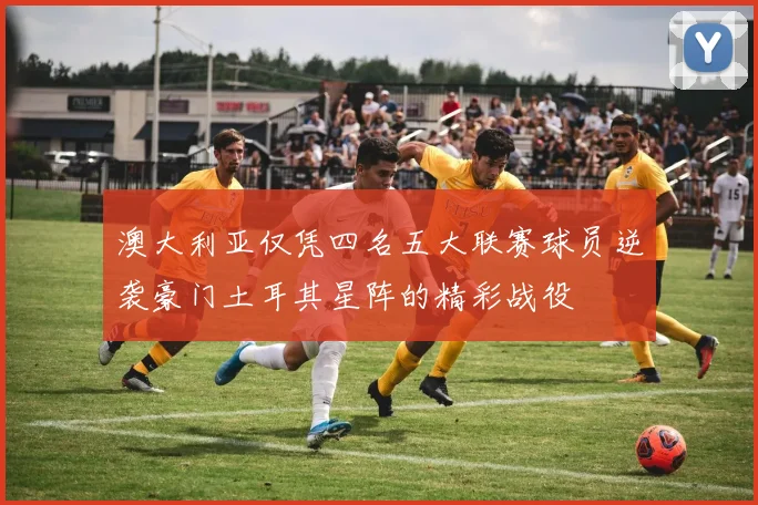 澳大利亚仅凭四名五大联赛球员逆袭豪门土耳其星阵的精彩战役
