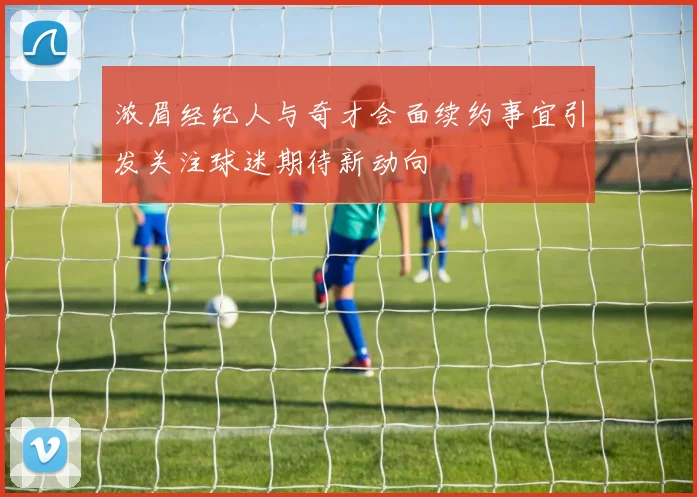 浓眉经纪人与奇才会面续约事宜引发关注球迷期待新动向
