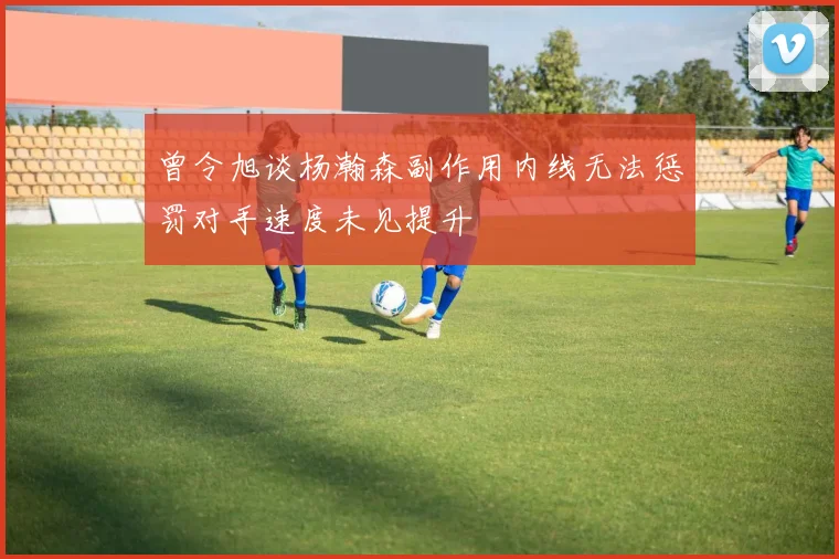 曾令旭谈杨瀚森副作用内线无法惩罚对手速度未见提升