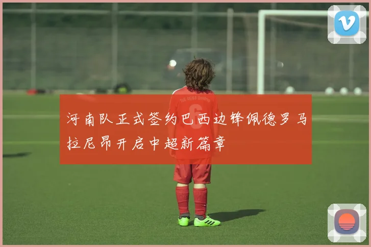 河南队正式签约巴西边锋佩德罗马拉尼昂开启中超新篇章