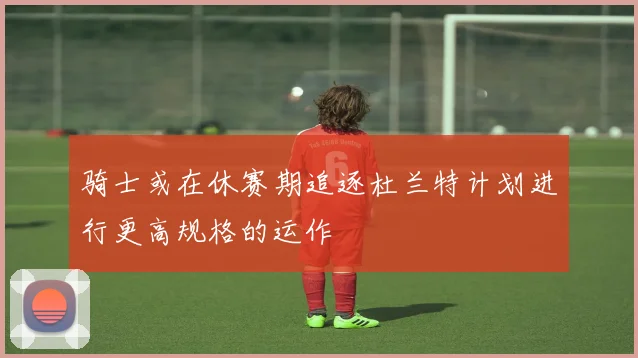 骑士或在休赛期追逐杜兰特计划进行更高规格的运作