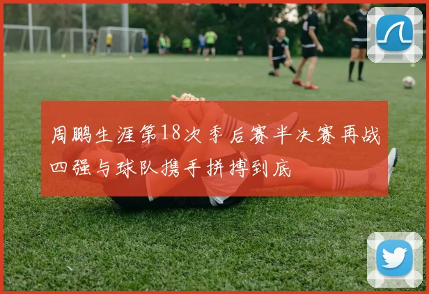周鹏生涯第18次季后赛半决赛再战四强与球队携手拼搏到底
