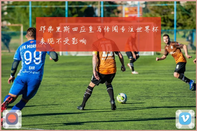邓弗里斯回应皇马传闻专注世界杯表现不受影响