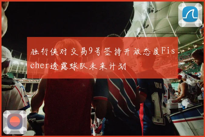 独行侠对交易9号签持开放态度Fischer透露球队未来计划
