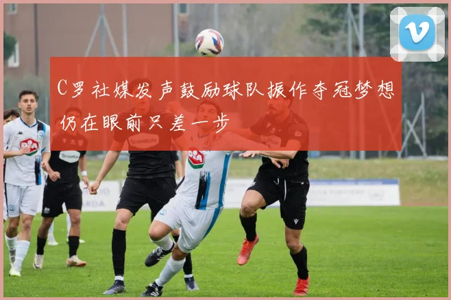 C罗社媒发声鼓励球队振作夺冠梦想仍在眼前只差一步