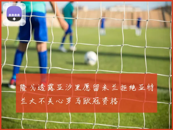 隆戈透露亚沙里愿留米兰拒绝亚特兰大不关心罗马欧冠资格