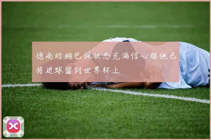 德尚对姆巴佩状态充满信心称他已将进球留到世界杯上