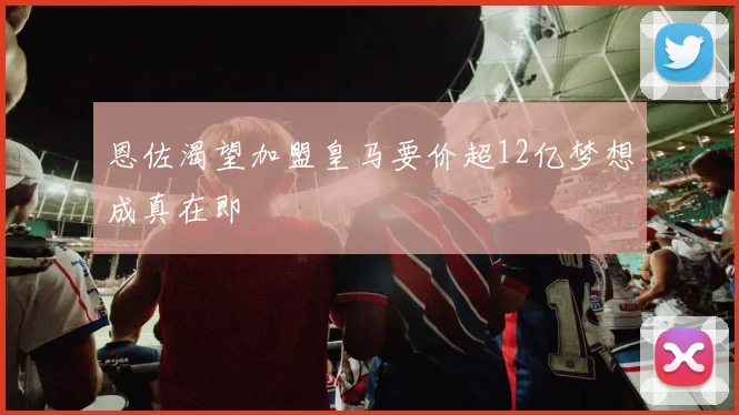 恩佐渴望加盟皇马要价超12亿梦想成真在即