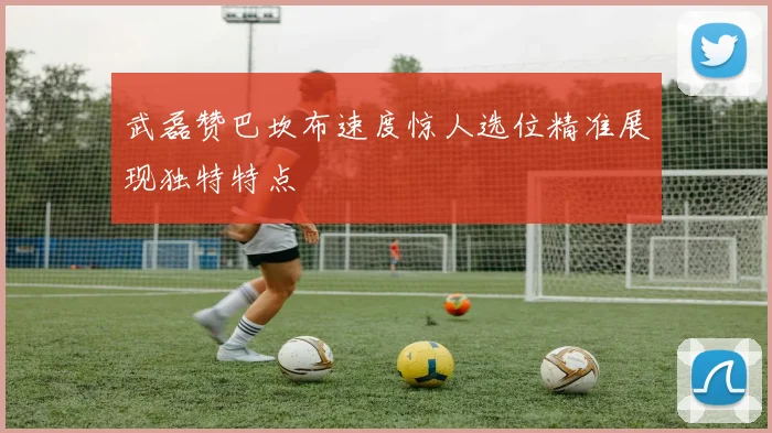 武磊赞巴坎布速度惊人选位精准展现独特特点