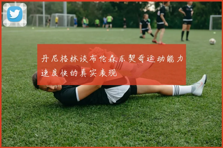 丹尼格林谈布伦森东契奇运动能力速度快的真实表现