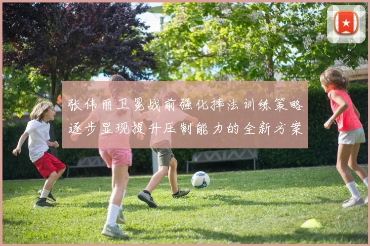 张伟丽卫冕战前强化摔法训练策略逐步显现提升压制能力的全新方案