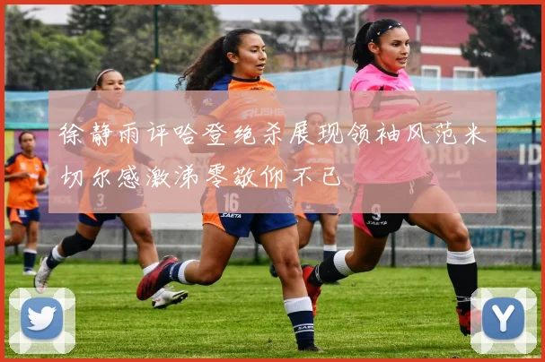 徐静雨评哈登绝杀展现领袖风范米切尔感激涕零敬仰不已