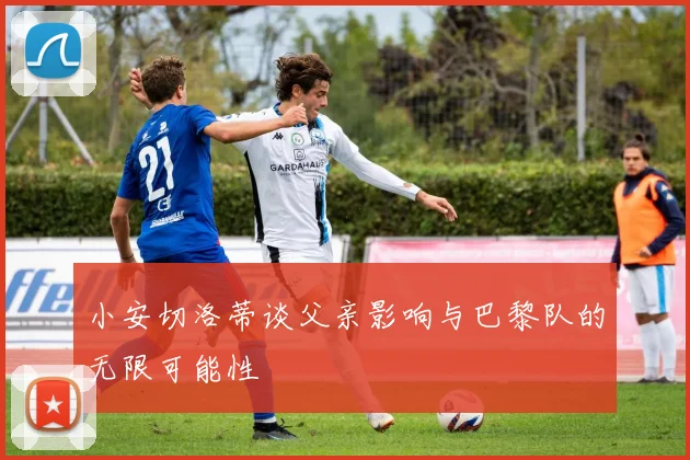 小安切洛蒂谈父亲影响与巴黎队的无限可能性