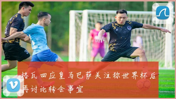 格瓦回应皇马巴萨关注称世界杯后再讨论转会事宜