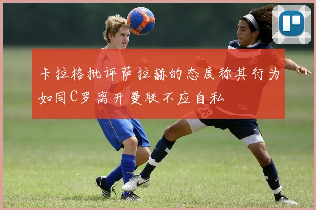 卡拉格批评萨拉赫的态度称其行为如同C罗离开曼联不应自私