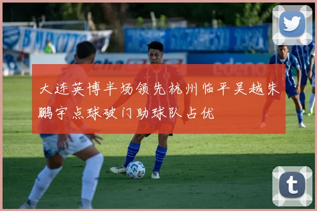 大连英博半场领先杭州临平吴越朱鹏宇点球破门助球队占优