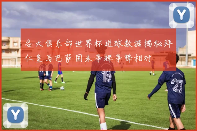 各大俱乐部世界杯进球数据揭秘拜仁皇马巴萨国米争辉争锋相对