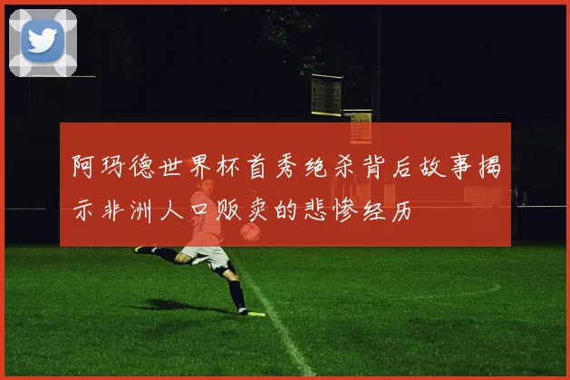 阿玛德世界杯首秀绝杀背后故事揭示非洲人口贩卖的悲惨经历