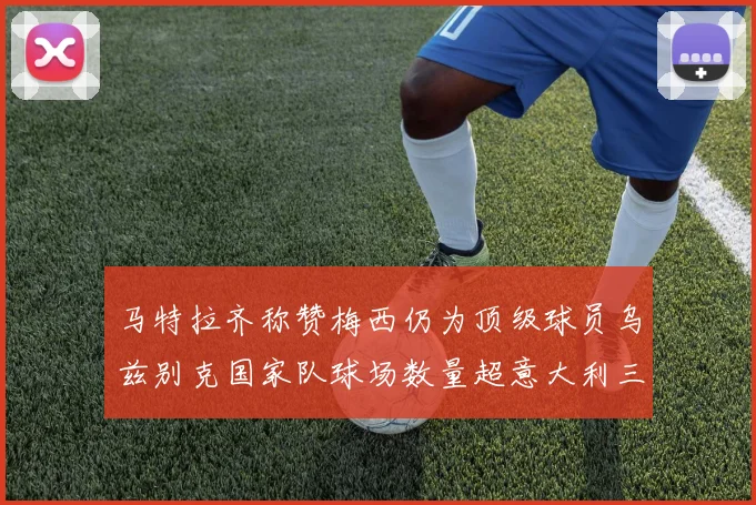 马特拉齐称赞梅西仍为顶级球员乌兹别克国家队球场数量超意大利三倍