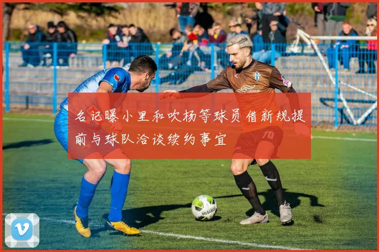 名记曝小里和吹杨等球员借新规提前与球队洽谈续约事宜