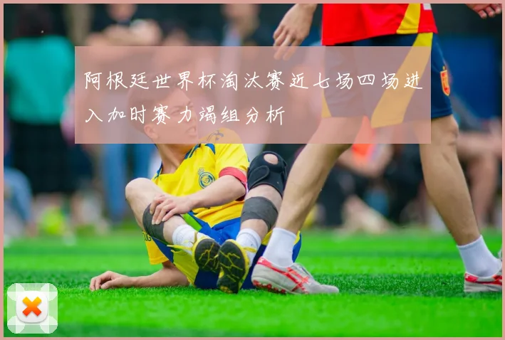 阿根廷世界杯淘汰赛近七场四场进入加时赛力竭组分析