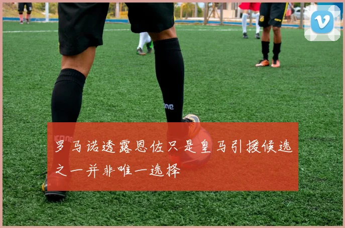 罗马诺透露恩佐只是皇马引援候选之一并非唯一选择