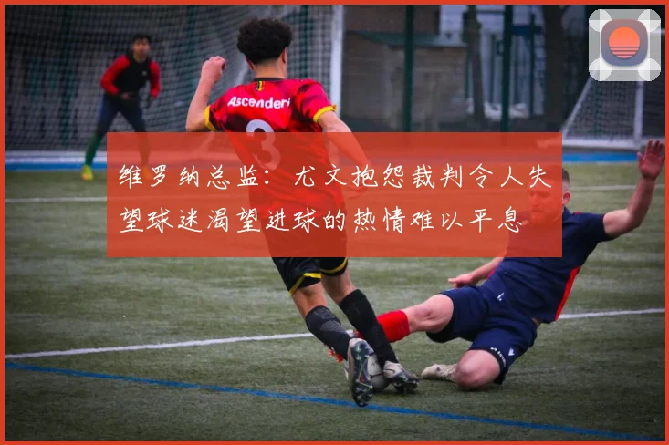 维罗纳总监：尤文抱怨裁判令人失望球迷渴望进球的热情难以平息