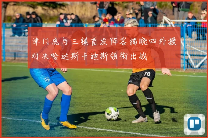 津门虎与三镇首发阵容揭晓四外援对决哈达斯卡迪斯领衔出战