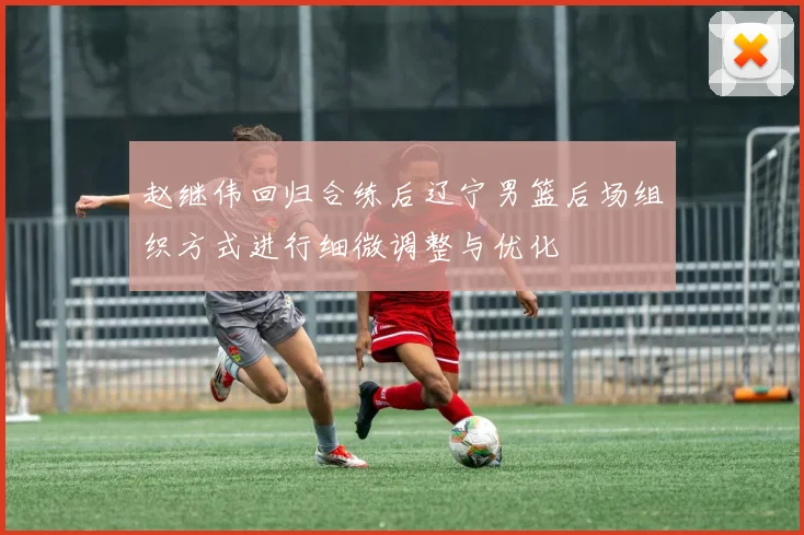 赵继伟回归合练后辽宁男篮后场组织方式进行细微调整与优化