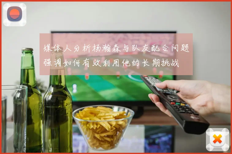 媒体人分析杨瀚森与队友配合问题强调如何有效利用他的长期挑战